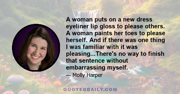 A woman puts on a new dress eyeliner lip gloss to please others. A woman paints her toes to please herself. And if there was one thing I was familiar with it was pleasing...There's no way to finish that sentence without 