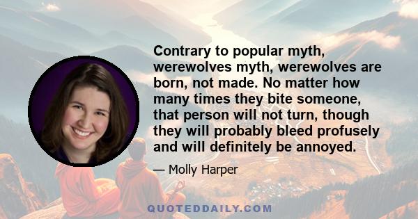 Contrary to popular myth, werewolves myth, werewolves are born, not made. No matter how many times they bite someone, that person will not turn, though they will probably bleed profusely and will definitely be annoyed.