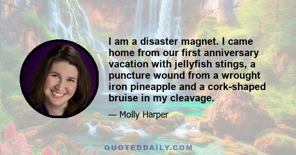 I am a disaster magnet. I came home from our first anniversary vacation with jellyfish stings, a puncture wound from a wrought iron pineapple and a cork-shaped bruise in my cleavage.