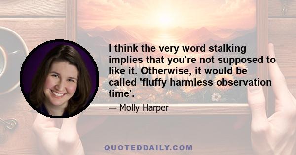 I think the very word stalking implies that you're not supposed to like it. Otherwise, it would be called 'fluffy harmless observation time'.