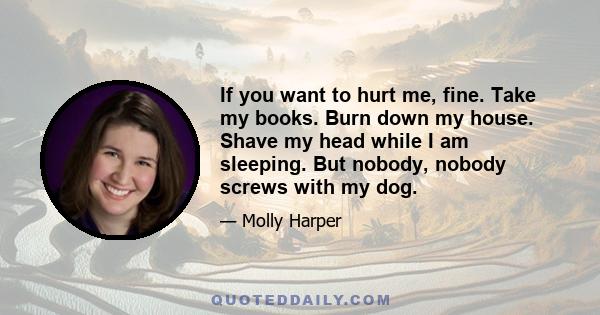 If you want to hurt me, fine. Take my books. Burn down my house. Shave my head while I am sleeping. But nobody, nobody screws with my dog.