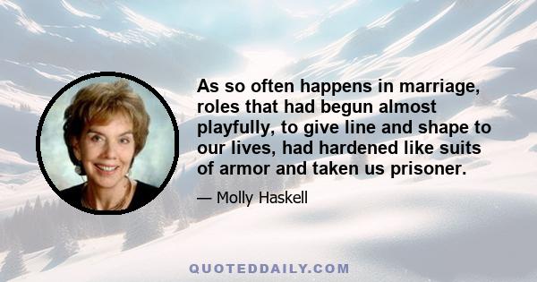 As so often happens in marriage, roles that had begun almost playfully, to give line and shape to our lives, had hardened like suits of armor and taken us prisoner.