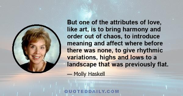 But one of the attributes of love, like art, is to bring harmony and order out of chaos, to introduce meaning and affect where before there was none, to give rhythmic variations, highs and lows to a landscape that was