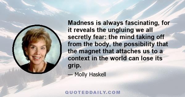 Madness is always fascinating, for it reveals the ungluing we all secretly fear: the mind taking off from the body, the possibility that the magnet that attaches us to a context in the world can lose its grip.