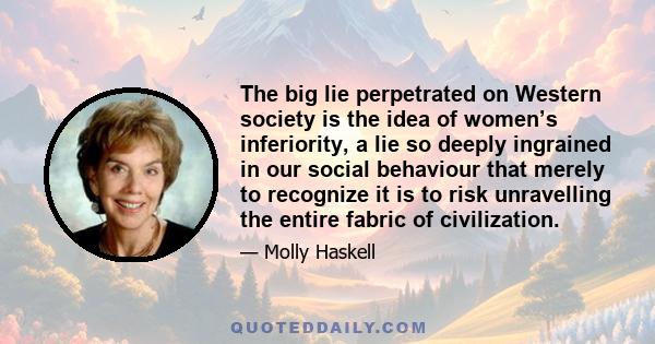 The big lie perpetrated on Western society is the idea of women’s inferiority, a lie so deeply ingrained in our social behaviour that merely to recognize it is to risk unravelling the entire fabric of civilization.