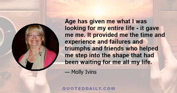 Age has given me what I was looking for my entire life - it gave me me. It provided me the time and experience and failures and triumphs and friends who helped me step into the shape that had been waiting for me all my