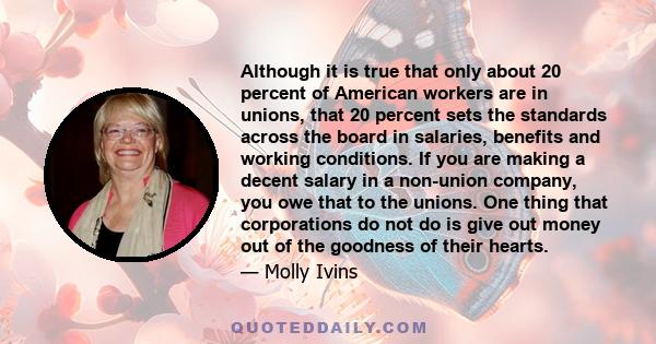 Although it is true that only about 20 percent of American workers are in unions, that 20 percent sets the standards across the board in salaries, benefits and working conditions. If you are making a decent salary in a