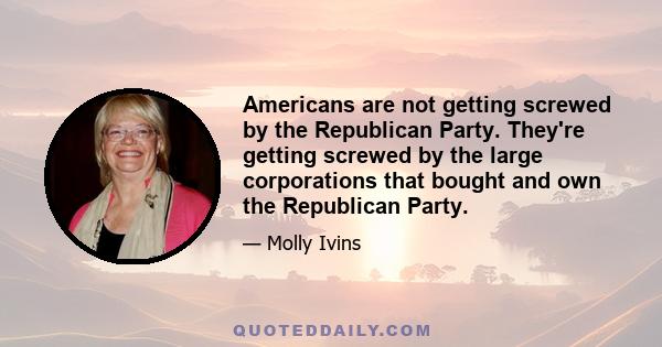 Americans are not getting screwed by the Republican Party. They're getting screwed by the large corporations that bought and own the Republican Party.