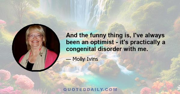 And the funny thing is, I've always been an optimist - it's practically a congenital disorder with me.