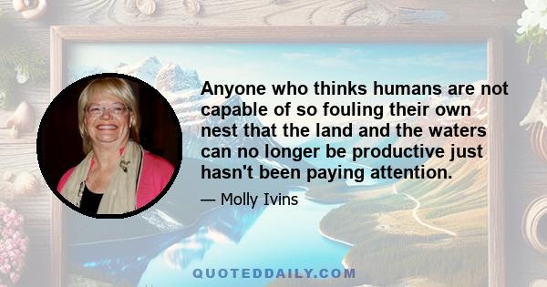 Anyone who thinks humans are not capable of so fouling their own nest that the land and the waters can no longer be productive just hasn't been paying attention.