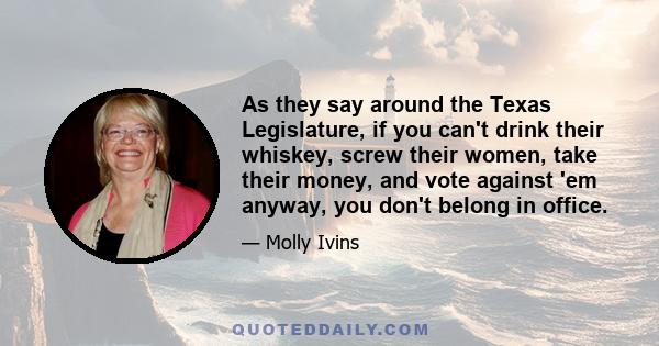 As they say around the Texas Legislature, if you can't drink their whiskey, screw their women, take their money, and vote against 'em anyway, you don't belong in office.