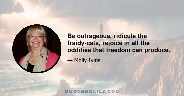 Be outrageous, ridicule the fraidy-cats, rejoice in all the oddities that freedom can produce.