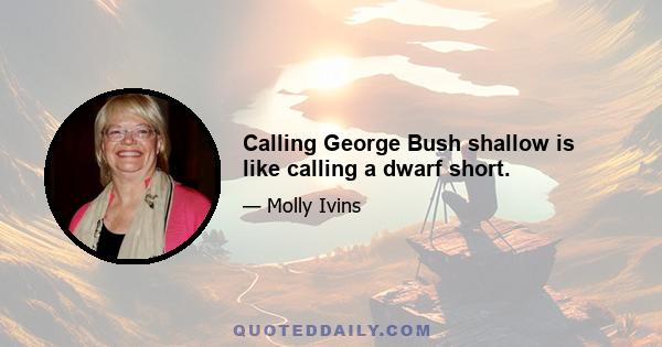 Calling George Bush shallow is like calling a dwarf short.