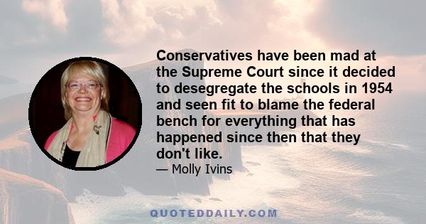 Conservatives have been mad at the Supreme Court since it decided to desegregate the schools in 1954 and seen fit to blame the federal bench for everything that has happened since then that they don't like.