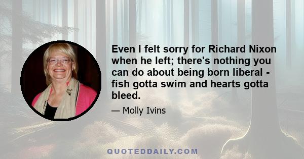 Even I felt sorry for Richard Nixon when he left; there's nothing you can do about being born liberal - fish gotta swim and hearts gotta bleed.
