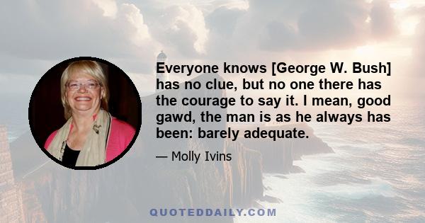 Everyone knows [George W. Bush] has no clue, but no one there has the courage to say it. I mean, good gawd, the man is as he always has been: barely adequate.