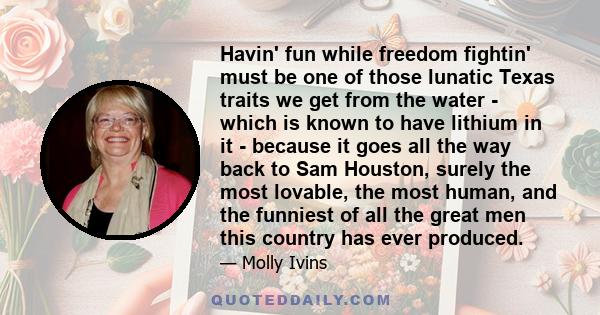 Havin' fun while freedom fightin' must be one of those lunatic Texas traits we get from the water - which is known to have lithium in it - because it goes all the way back to Sam Houston, surely the most lovable, the