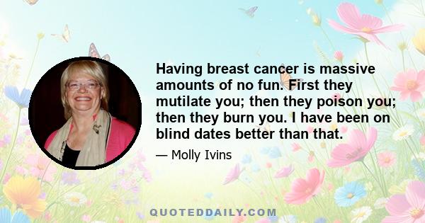 Having breast cancer is massive amounts of no fun. First they mutilate you; then they poison you; then they burn you. I have been on blind dates better than that.