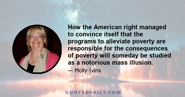 How the American right managed to convince itself that the programs to alleviate poverty are responsible for the consequences of poverty will someday be studied as a notorious mass illusion.