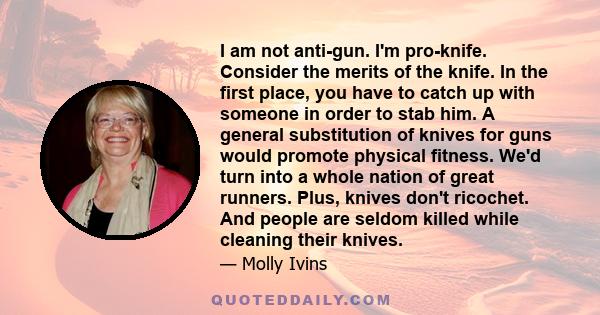 I am not anti-gun. I'm pro-knife. Consider the merits of the knife. In the first place, you have to catch up with someone in order to stab him. A general substitution of knives for guns would promote physical fitness.