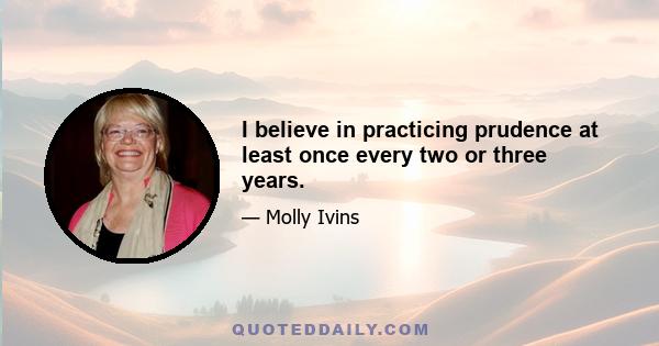 I believe in practicing prudence at least once every two or three years.