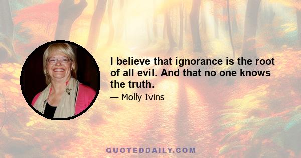 I believe that ignorance is the root of all evil. And that no one knows the truth.