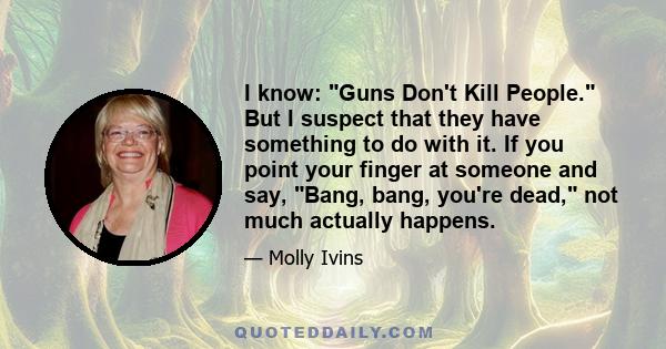 I know: Guns Don't Kill People. But I suspect that they have something to do with it. If you point your finger at someone and say, Bang, bang, you're dead, not much actually happens.