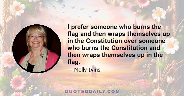 I prefer someone who burns the flag and then wraps themselves up in the Constitution over someone who burns the Constitution and then wraps themselves up in the flag.