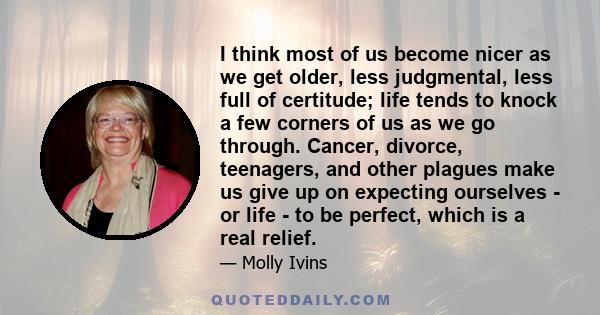 I think most of us become nicer as we get older, less judgmental, less full of certitude; life tends to knock a few corners of us as we go through. Cancer, divorce, teenagers, and other plagues make us give up on