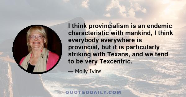 I think provincialism is an endemic characteristic with mankind, I think everybody everywhere is provincial, but it is particularly striking with Texans, and we tend to be very Texcentric.