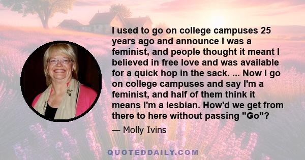 I used to go on college campuses 25 years ago and announce I was a feminist, and people thought it meant I believed in free love and was available for a quick hop in the sack. ... Now I go on college campuses and say