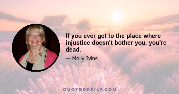 If you ever get to the place where injustice doesn't bother you, you're dead.