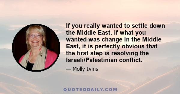 If you really wanted to settle down the Middle East, if what you wanted was change in the Middle East, it is perfectly obvious that the first step is resolving the Israeli/Palestinian conflict.