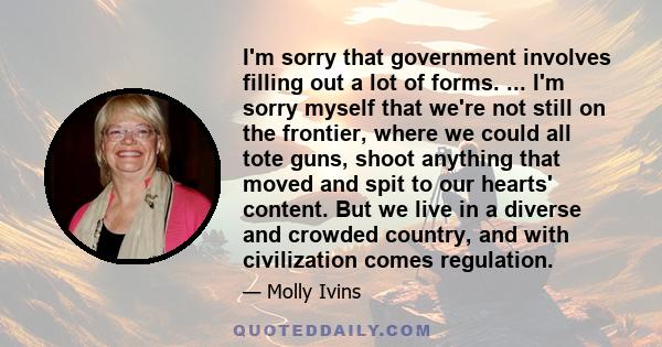 I'm sorry that government involves filling out a lot of forms. ... I'm sorry myself that we're not still on the frontier, where we could all tote guns, shoot anything that moved and spit to our hearts' content. But we