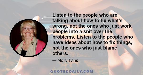 Listen to the people who are talking about how to fix what's wrong, not the ones who just work people into a snit over the problems. Listen to the people who have ideas about how to fix things, not the ones who just