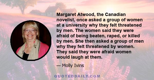 Margaret Atwood, the Canadian novelist, once asked a group of women at a university why they felt threatened by men. The women said they were afraid of being beaten, raped, or killed by men. She then asked a group of