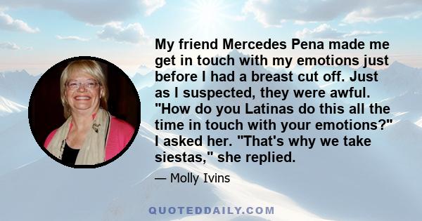 My friend Mercedes Pena made me get in touch with my emotions just before I had a breast cut off. Just as I suspected, they were awful. How do you Latinas do this all the time in touch with your emotions? I asked her.