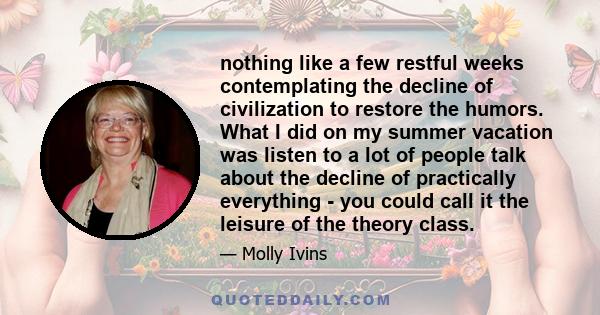 nothing like a few restful weeks contemplating the decline of civilization to restore the humors. What I did on my summer vacation was listen to a lot of people talk about the decline of practically everything - you