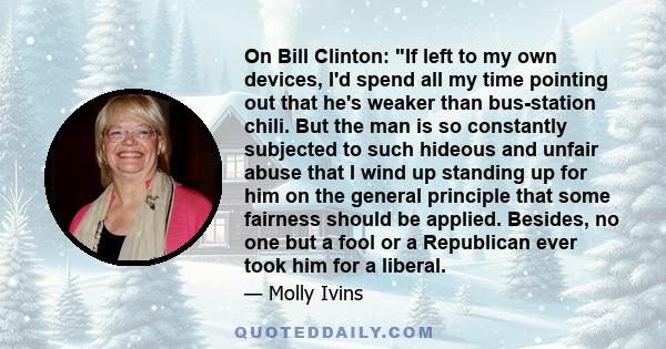 On Bill Clinton: If left to my own devices, I'd spend all my time pointing out that he's weaker than bus-station chili. But the man is so constantly subjected to such hideous and unfair abuse that I wind up standing up