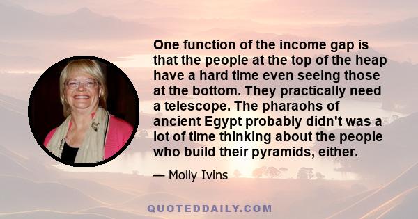 One function of the income gap is that the people at the top of the heap have a hard time even seeing those at the bottom. They practically need a telescope. The pharaohs of ancient Egypt probably didn't was a lot of