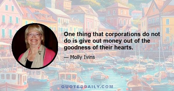 One thing that corporations do not do is give out money out of the goodness of their hearts.