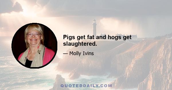 Pigs get fat and hogs get slaughtered.