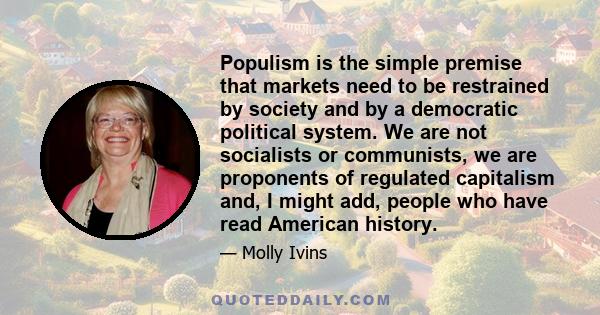 Populism is the simple premise that markets need to be restrained by society and by a democratic political system. We are not socialists or communists, we are proponents of regulated capitalism and, I might add, people