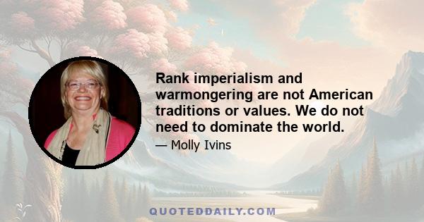 Rank imperialism and warmongering are not American traditions or values. We do not need to dominate the world.