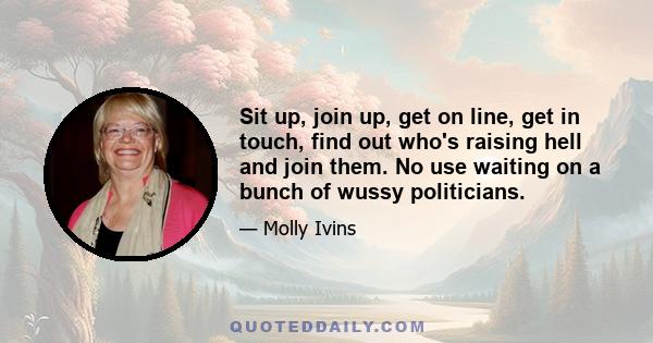 Sit up, join up, get on line, get in touch, find out who's raising hell and join them. No use waiting on a bunch of wussy politicians.