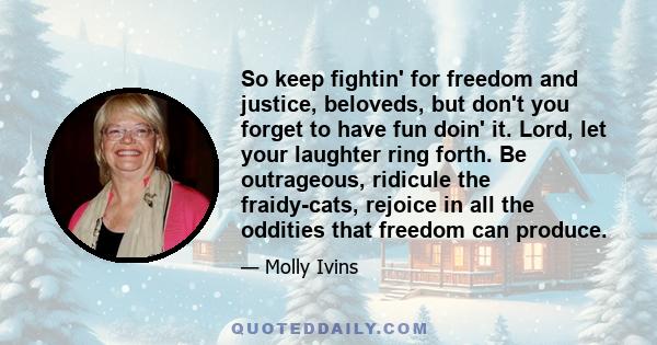 So keep fightin' for freedom and justice, beloveds, but don't you forget to have fun doin' it. Lord, let your laughter ring forth. Be outrageous, ridicule the fraidy-cats, rejoice in all the oddities that freedom can