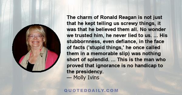 The charm of Ronald Reagan is not just that he kept telling us screwy things, it was that he believed them all. No wonder we trusted him, he never lied to us. ... His stubbornness, even defiance, in the face of facts