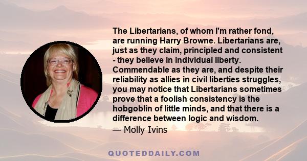 The Libertarians, of whom I'm rather fond, are running Harry Browne. Libertarians are, just as they claim, principled and consistent - they believe in individual liberty. Commendable as they are, and despite their