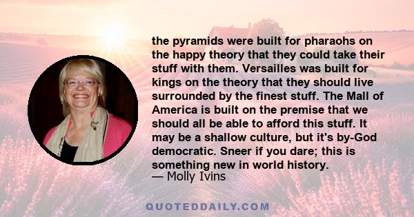 the pyramids were built for pharaohs on the happy theory that they could take their stuff with them. Versailles was built for kings on the theory that they should live surrounded by the finest stuff. The Mall of America 