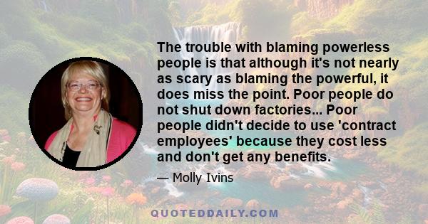 The trouble with blaming powerless people is that although it's not nearly as scary as blaming the powerful, it does miss the point. Poor people do not shut down factories... Poor people didn't decide to use 'contract